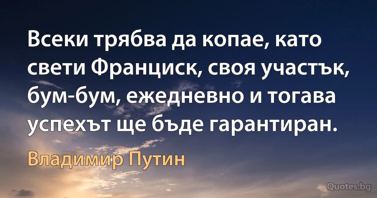 Всеки трябва да копае, като свети Франциск, своя участък, бум-бум, ежедневно и тогава успехът ще бъде гарантиран. (Владимир Путин)