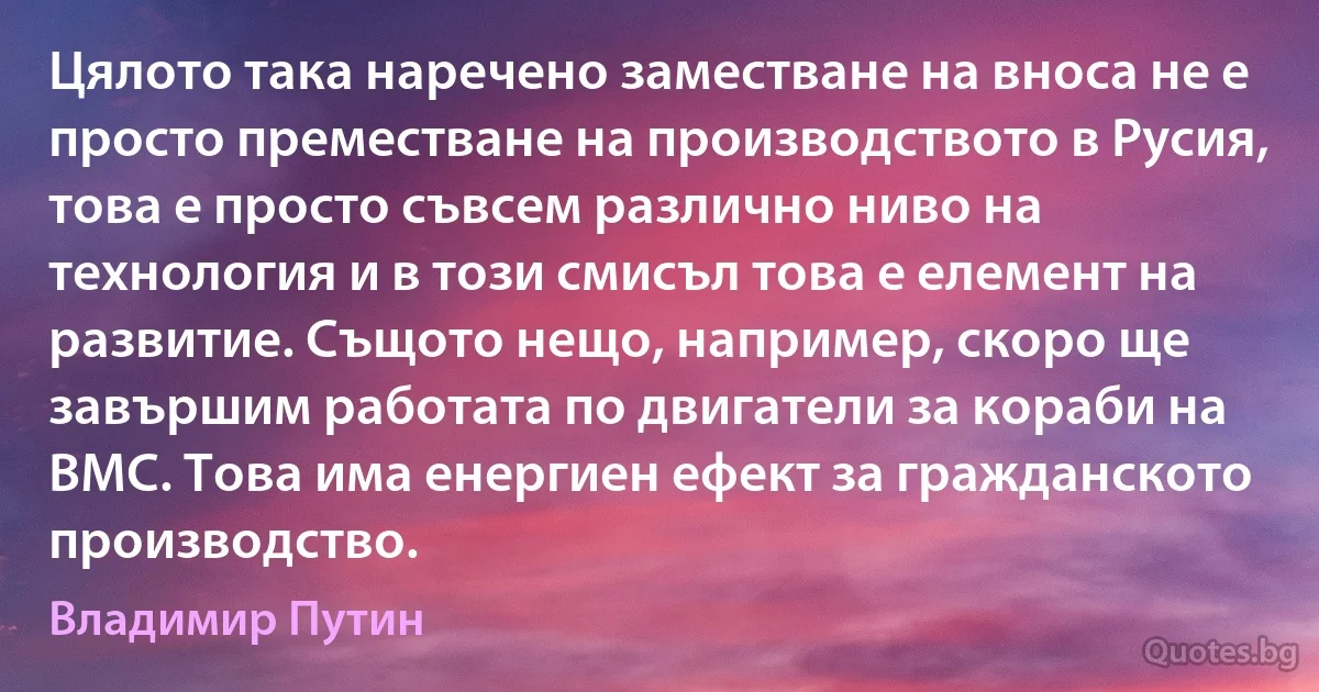 Цялото така наречено заместване на вноса не е просто преместване на производството в Русия, това е просто съвсем различно ниво на технология и в този смисъл това е елемент на развитие. Същото нещо, например, скоро ще завършим работата по двигатели за кораби на ВМС. Това има енергиен ефект за гражданското производство. (Владимир Путин)