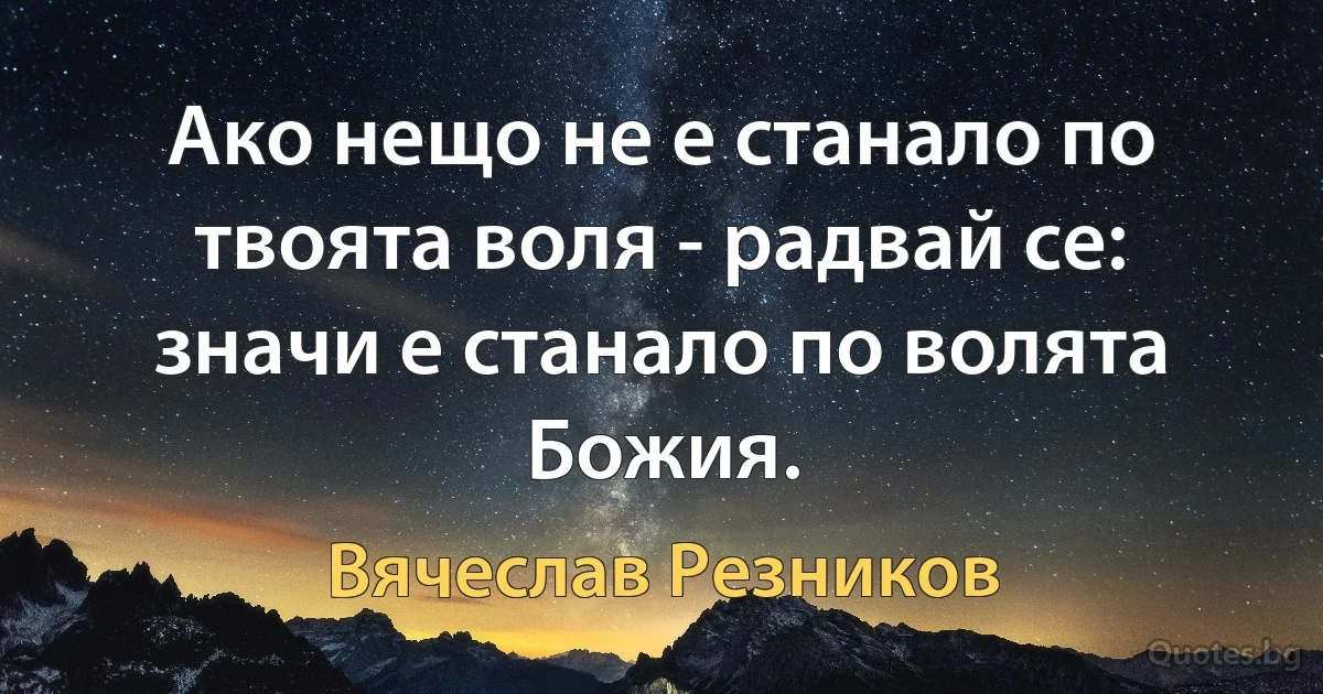 Ако нещо не е станало по твоята воля - радвай се: значи е станало по волята Божия. (Вячеслав Резников)