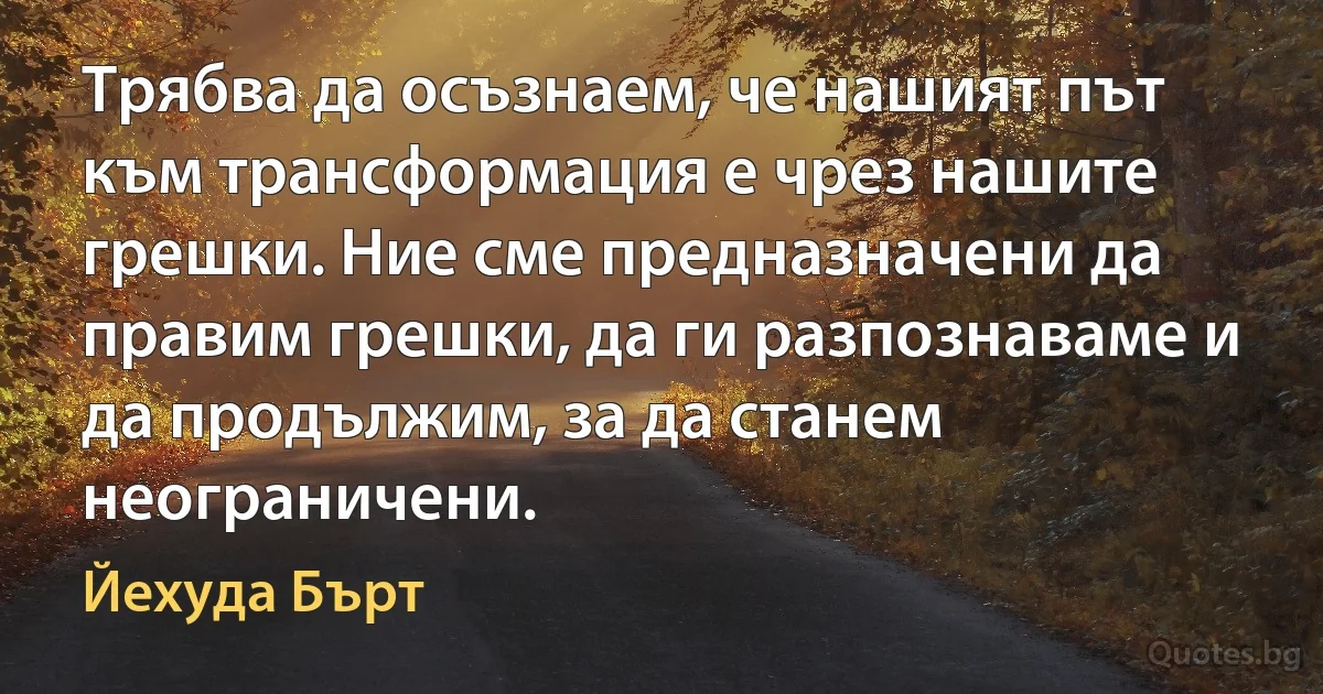 Трябва да осъзнаем, че нашият път към трансформация е чрез нашите грешки. Ние сме предназначени да правим грешки, да ги разпознаваме и да продължим, за да станем неограничени. (Йехуда Бърт)