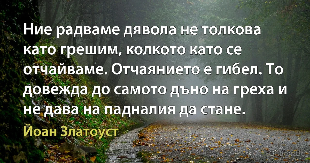 Ние радваме дявола не толкова като грешим, колкото като се отчайваме. Отчаянието е гибел. То довежда до самото дъно на греха и не дава на падналия да стане. (Йоан Златоуст)