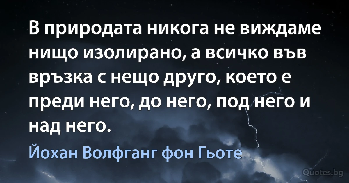 В природата никога не виждаме нищо изолирано, а всичко във връзка с нещо друго, което е преди него, до него, под него и над него. (Йохан Волфганг фон Гьоте)