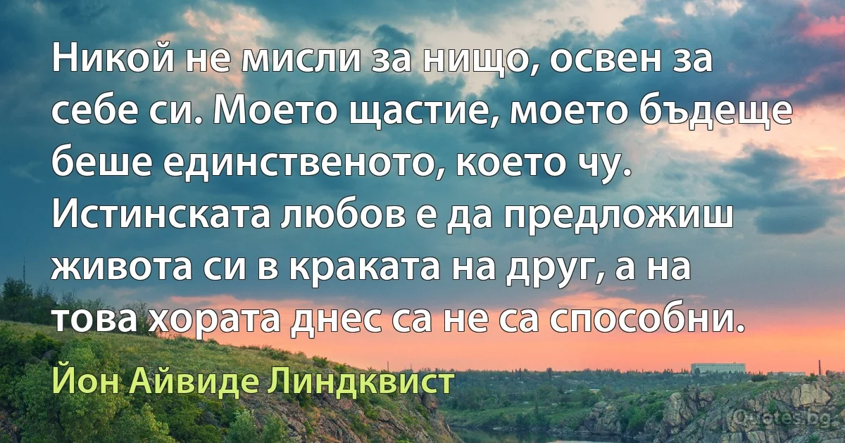 Никой не мисли за нищо, освен за себе си. Моето щастие, моето бъдеще беше единственото, което чу. Истинската любов е да предложиш живота си в краката на друг, а на това хората днес са не са способни. (Йон Айвиде Линдквист)