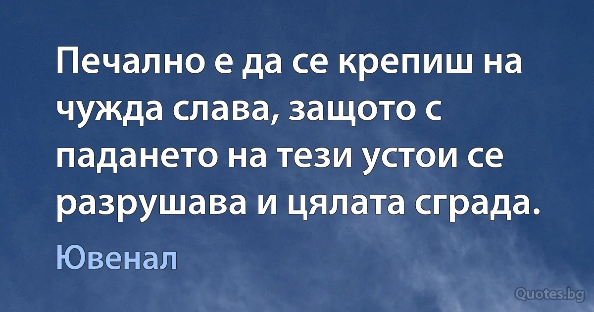 Печално е да се крепиш на чужда слава, защото с падането на тези устои се разрушава и цялата сграда. (Ювенал)