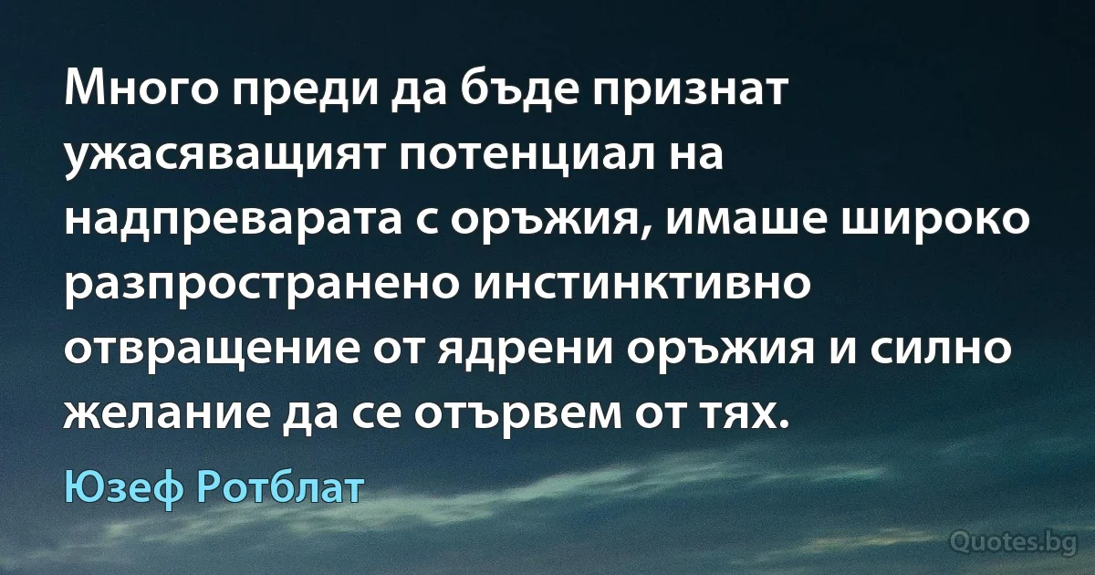 Много преди да бъде признат ужасяващият потенциал на надпреварата с оръжия, имаше широко разпространено инстинктивно отвращение от ядрени оръжия и силно желание да се отървем от тях. (Юзеф Ротблат)