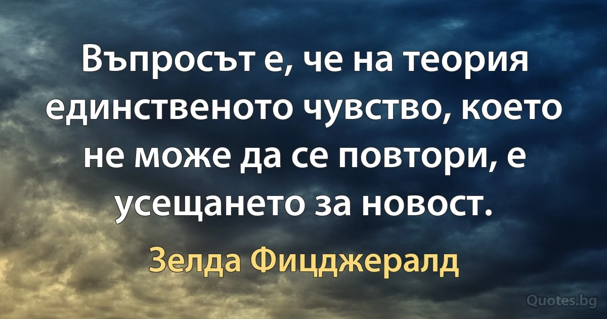 Въпросът е, че на теория единственото чувство, което не може да се повтори, е усещането за новост. (Зелда Фицджералд)