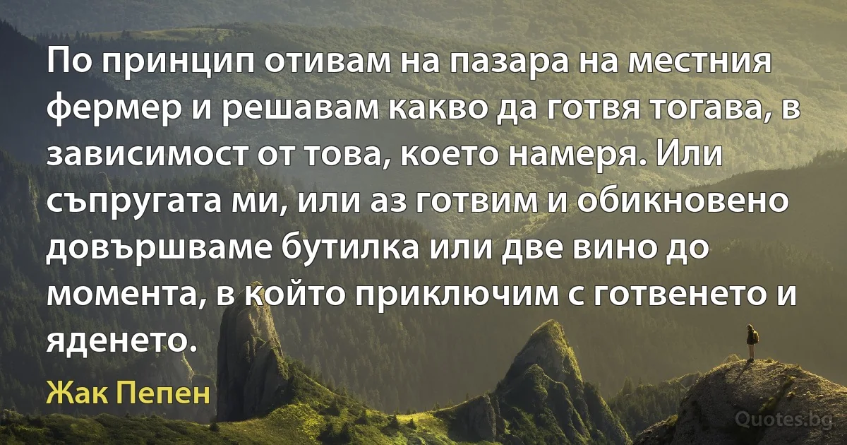 По принцип отивам на пазара на местния фермер и решавам какво да готвя тогава, в зависимост от това, което намеря. Или съпругата ми, или аз готвим и обикновено довършваме бутилка или две вино до момента, в който приключим с готвенето и яденето. (Жак Пепен)