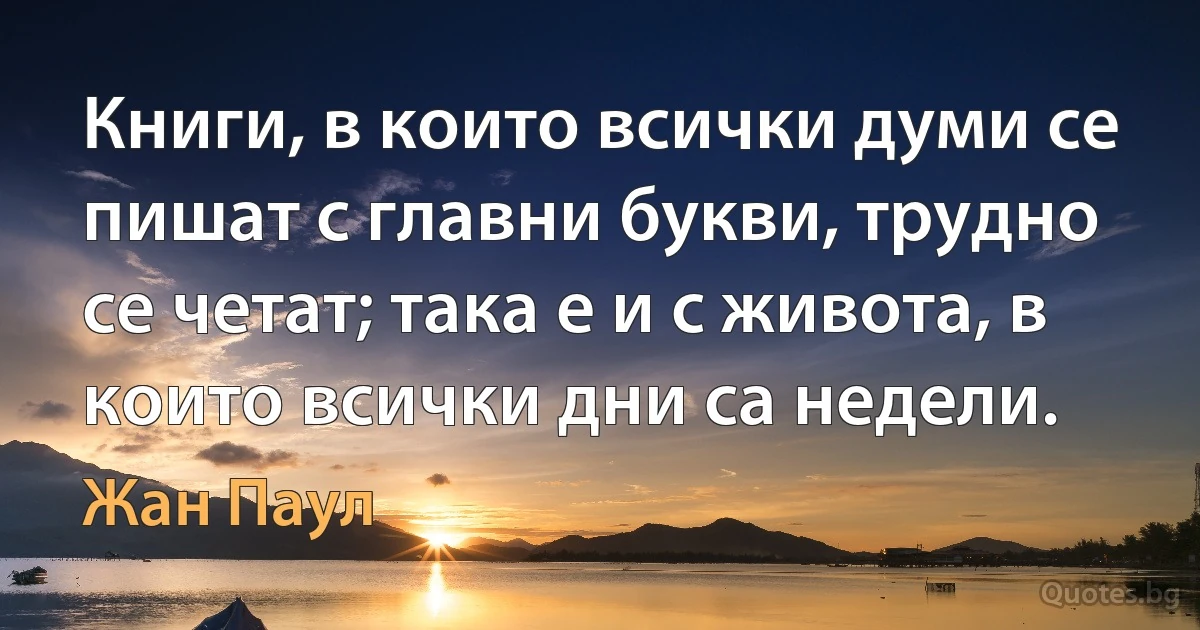 Книги, в които всички думи се пишат с главни букви, трудно се четат; така е и с живота, в които всички дни са недели. (Жан Паул)