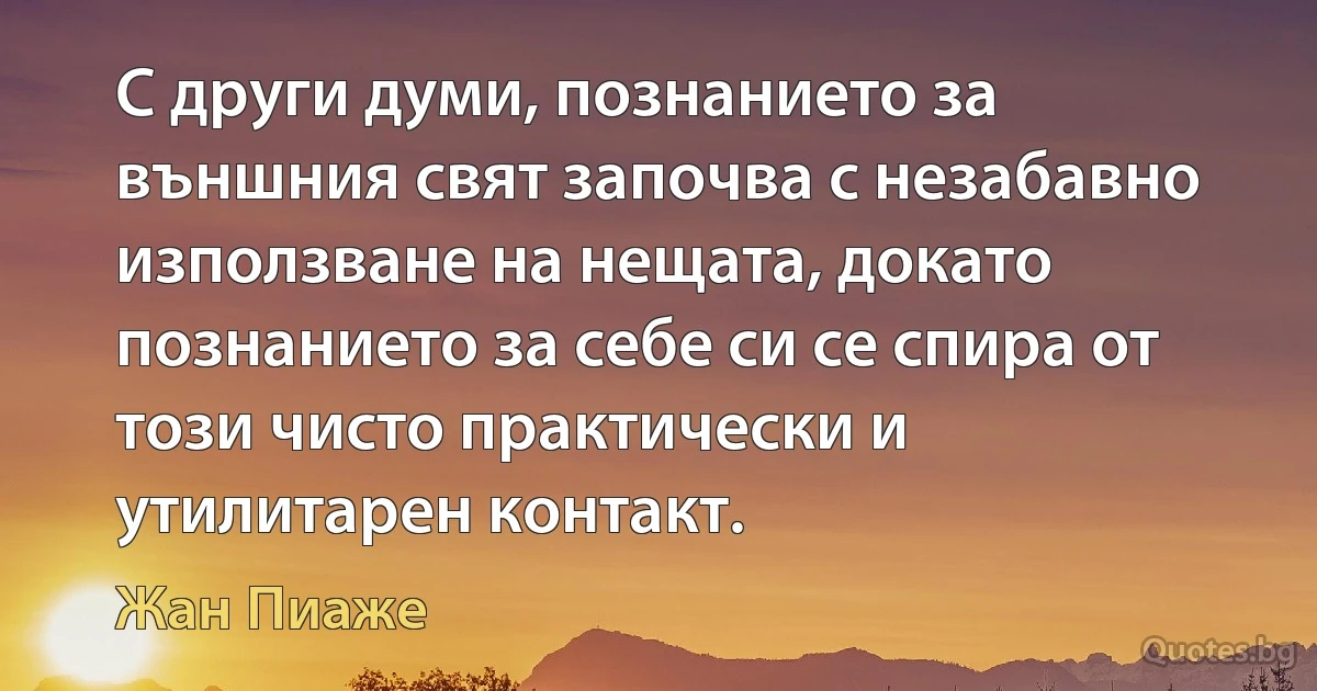 С други думи, познанието за външния свят започва с незабавно използване на нещата, докато познанието за себе си се спира от този чисто практически и утилитарен контакт. (Жан Пиаже)