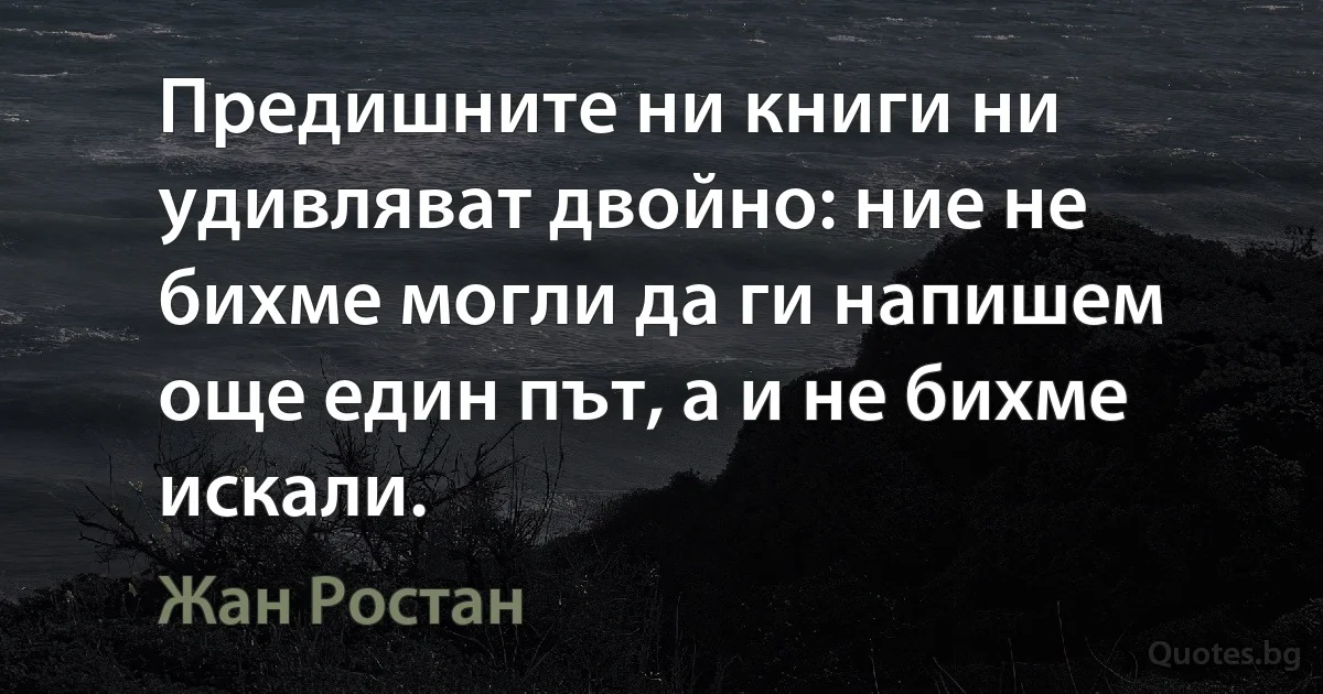 Предишните ни книги ни удивляват двойно: ние не бихме могли да ги напишем още един път, а и не бихме искали. (Жан Ростан)