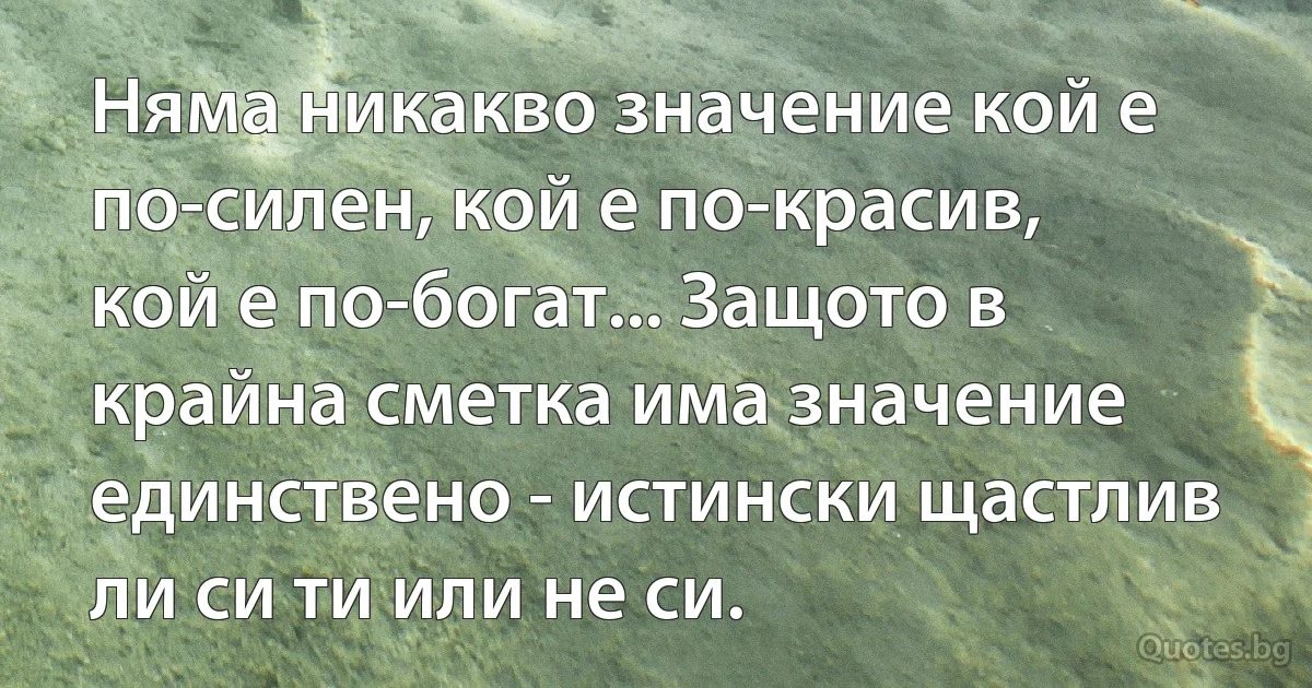 Няма никакво значение кой е по-силен, кой е по-красив, кой е по-богат... Защото в крайна сметка има значение единствено - истински щастлив ли си ти или не си. (INZ BG)
