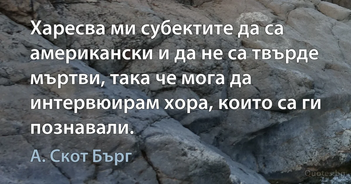 Харесва ми субектите да са американски и да не са твърде мъртви, така че мога да интервюирам хора, които са ги познавали. (А. Скот Бърг)