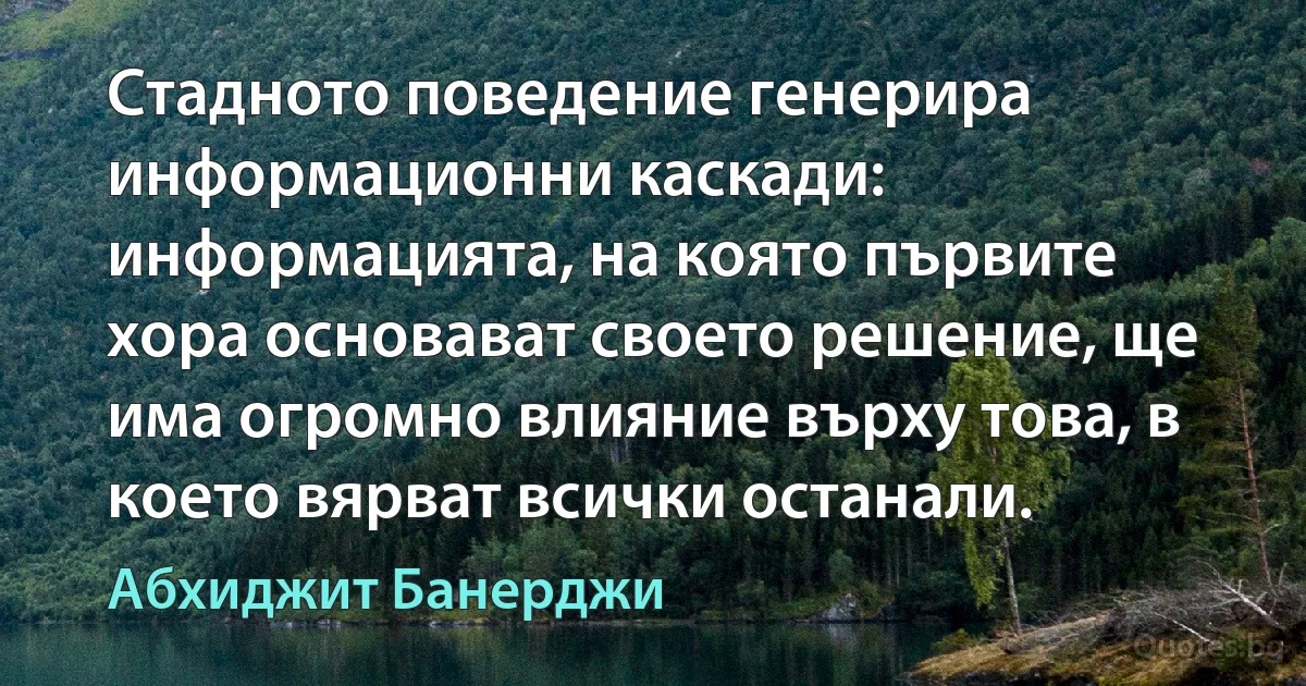 Стадното поведение генерира информационни каскади: информацията, на която първите хора основават своето решение, ще има огромно влияние върху това, в което вярват всички останали. (Абхиджит Банерджи)