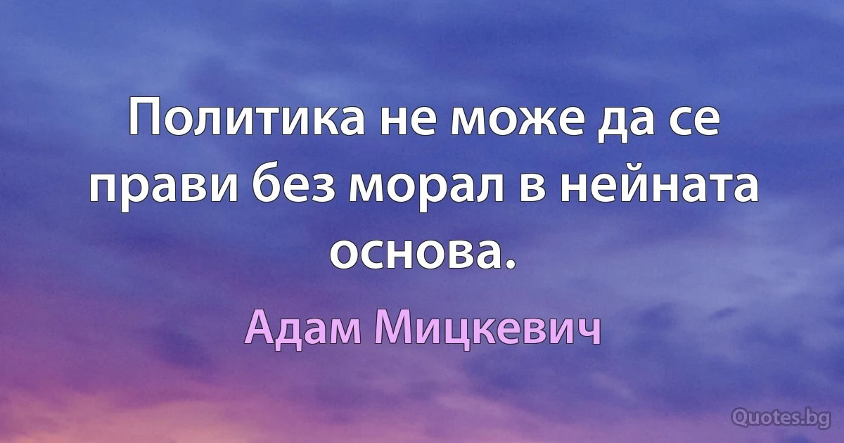 Политика не може да се прави без морал в нейната основа. (Адам Мицкевич)