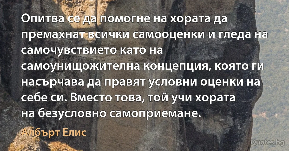 Опитва се да помогне на хората да премахнат всички самооценки и гледа на самочувствието като на самоунищожителна концепция, която ги насърчава да правят условни оценки на себе си. Вместо това, той учи хората на безусловно самоприемане. (Албърт Елис)