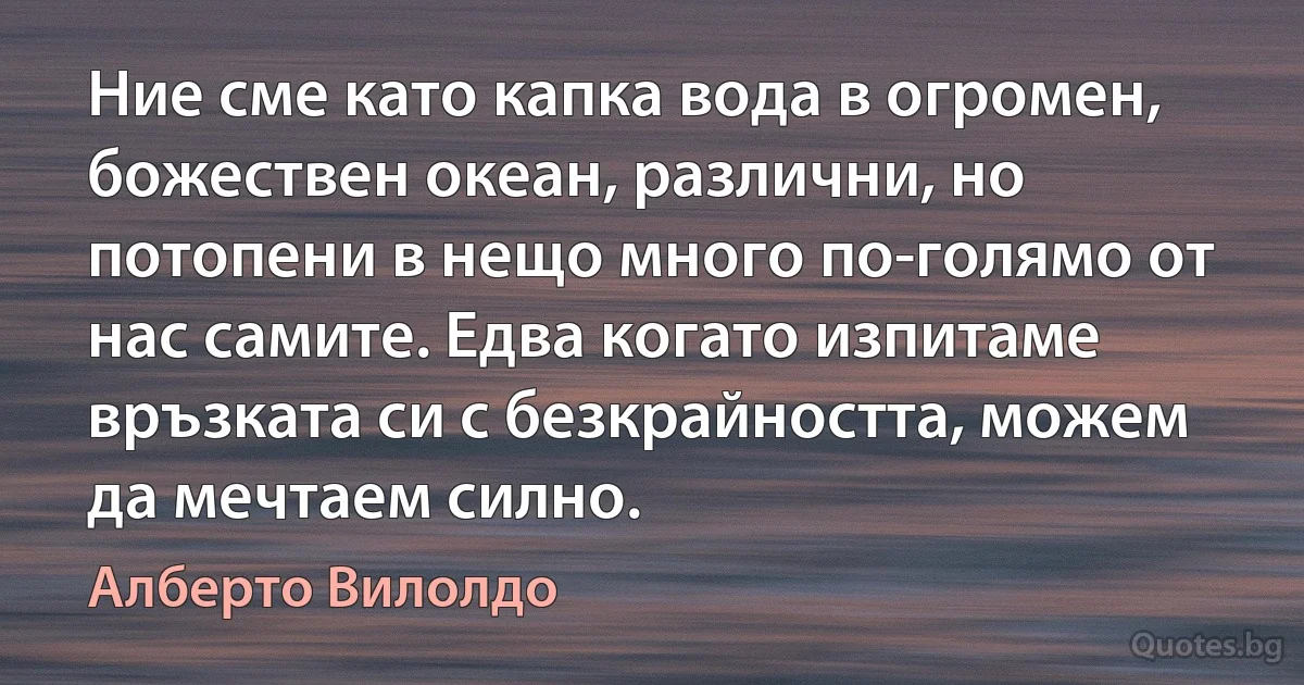 Ние сме като капка вода в огромен, божествен океан, различни, но потопени в нещо много по-голямо от нас самите. Едва когато изпитаме връзката си с безкрайността, можем да мечтаем силно. (Алберто Вилолдо)