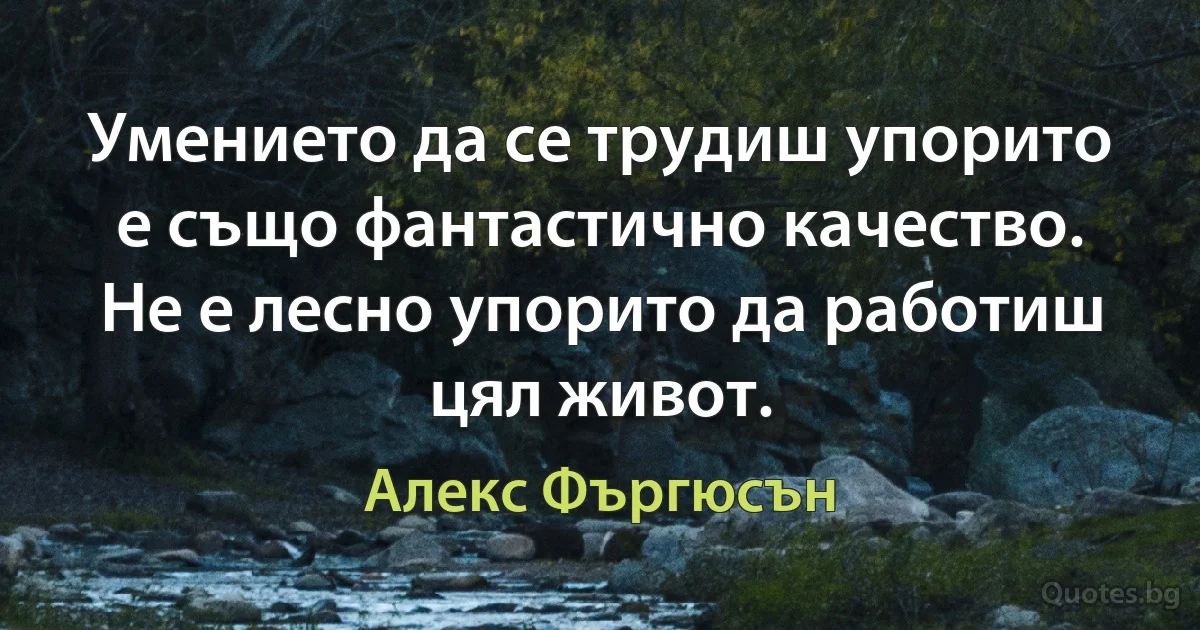 Умението да се трудиш упорито е също фантастично качество. Не е лесно упорито да работиш цял живот. (Алекс Фъргюсън)