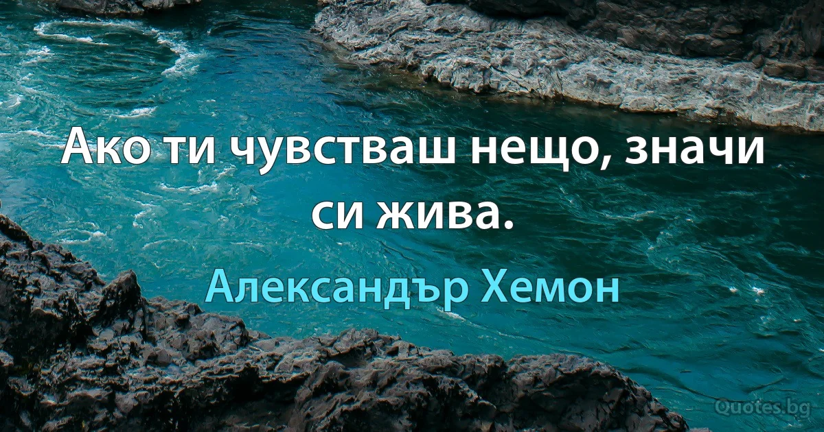 Ако ти чувстваш нещо, значи си жива. (Александър Хемон)