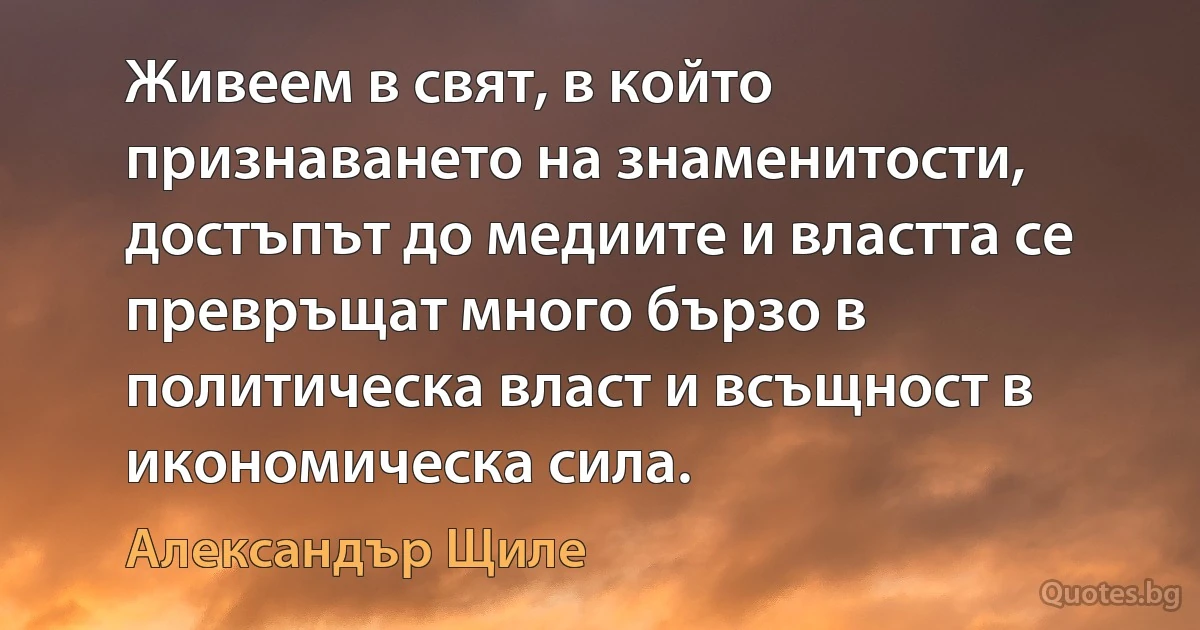 Живеем в свят, в който признаването на знаменитости, достъпът до медиите и властта се превръщат много бързо в политическа власт и всъщност в икономическа сила. (Александър Щиле)