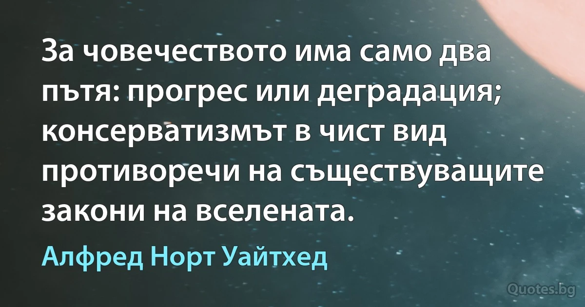 За човечеството има само два пътя: прогрес или деградация; консерватизмът в чист вид противоречи на съществуващите закони на вселената. (Алфред Норт Уайтхед)