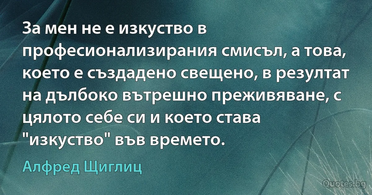 За мен не е изкуство в професионализирания смисъл, а това, което е създадено свещено, в резултат на дълбоко вътрешно преживяване, с цялото себе си и което става "изкуство" във времето. (Алфред Щиглиц)