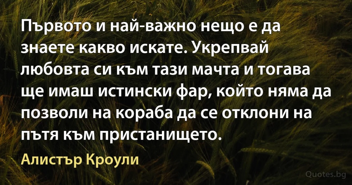 Първото и най-важно нещо е да знаете какво искате. Укрепвай любовта си към тази мачта и тогава ще имаш истински фар, който няма да позволи на кораба да се отклони на пътя към пристанището. (Алистър Кроули)