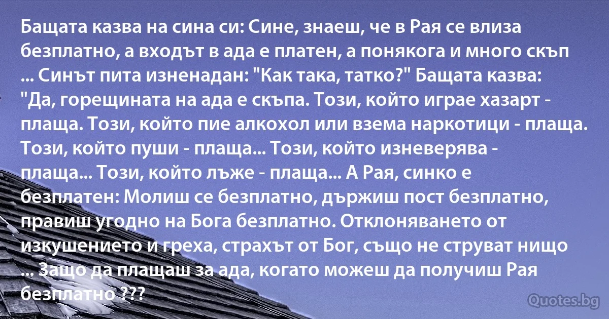 Бащата казва на сина си: Сине, знаеш, че в Рая се влиза безплатно, а входът в ада е платен, а понякога и много скъп ... Синът пита изненадан: "Как така, татко?" Бащата казва: "Да, горещината на ада е скъпа. Този, който играе хазарт - плаща. Този, който пие алкохол или взема наркотици - плаща. Този, който пуши - плаща... Този, който изневерява - плаща... Този, който лъже - плаща... А Рая, синко е безплатен: Молиш се безплатно, държиш пост безплатно, правиш угодно на Бога безплатно. Отклоняването от изкушението и греха, страхът от Бог, също не струват нищо ... Защо да плащаш за ада, когато можеш да получиш Рая безплатно ??? (INZ BG)