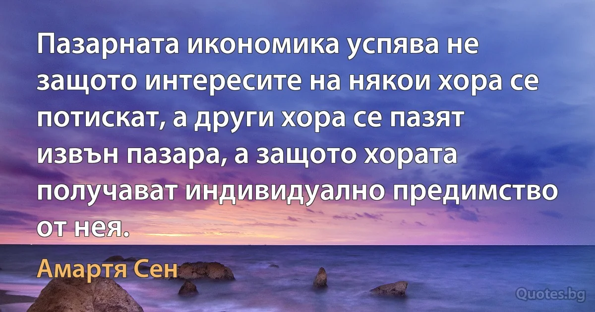 Пазарната икономика успява не защото интересите на някои хора се потискат, а други хора се пазят извън пазара, а защото хората получават индивидуално предимство от нея. (Амартя Сен)