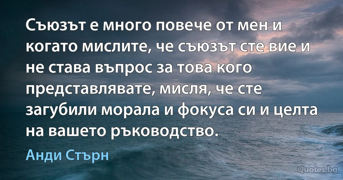 Съюзът е много повече от мен и когато мислите, че съюзът сте вие и не става въпрос за това кого представлявате, мисля, че сте загубили морала и фокуса си и целта на вашето ръководство. (Анди Стърн)