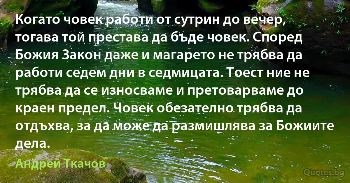 Когато човек работи от сутрин до вечер, тогава той престава да бъде човек. Според Божия Закон даже и магарето не трябва да работи седем дни в седмицата. Тоест ние не трябва да се износваме и претоварваме до краен предел. Човек обезателно трябва да отдъхва, за да може да размишлява за Божиите дела. (Андрей Ткачов)