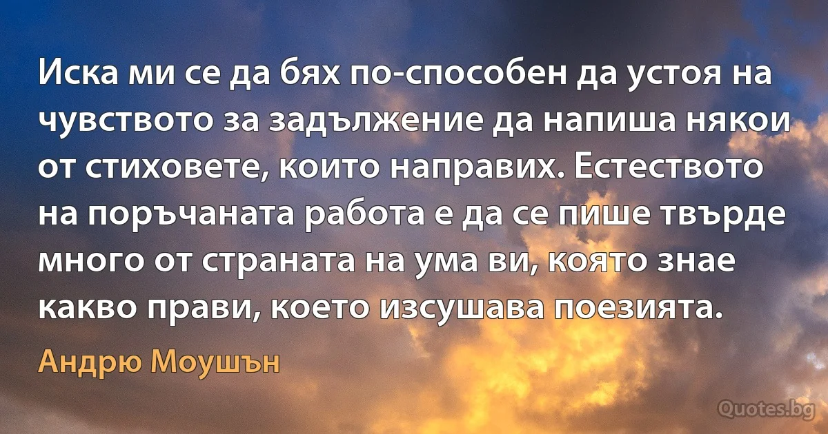 Иска ми се да бях по-способен да устоя на чувството за задължение да напиша някои от стиховете, които направих. Естеството на поръчаната работа е да се пише твърде много от страната на ума ви, която знае какво прави, което изсушава поезията. (Андрю Моушън)