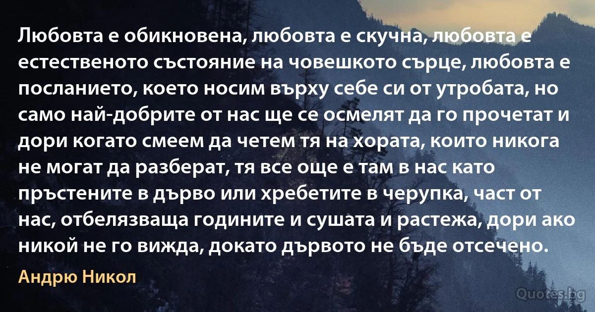 Любовта е обикновена, любовта е скучна, любовта е естественото състояние на човешкото сърце, любовта е посланието, което носим върху себе си от утробата, но само най-добрите от нас ще се осмелят да го прочетат и дори когато смеем да четем тя на хората, които никога не могат да разберат, тя все още е там в нас като пръстените в дърво или хребетите в черупка, част от нас, отбелязваща годините и сушата и растежа, дори ако никой не го вижда, докато дървото не бъде отсечено. (Андрю Никол)