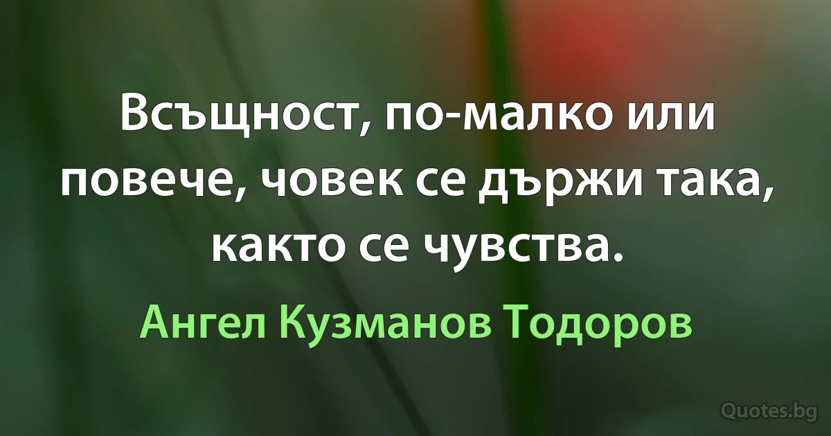 Всъщност, по-малко или повече, човек се държи така, както се чувства. (Ангел Кузманов Тодоров)