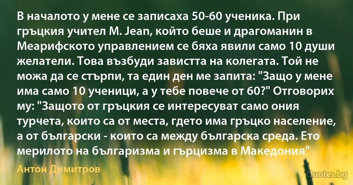 В началото у мене се записаха 50-60 ученика. При гръцкия учител M. Jean, който беше и драгоманин в Меарифското управлением се бяха явили само 10 души желатели. Това възбуди завистта на колегата. Той не можа да се стърпи, та един ден ме запита: "Защо у мене има само 10 ученици, а у тебе повече от 60?" Отговорих му: "Защото от гръцкия се интересуват само ония турчета, които са от места, гдето има гръцко население, а от български - които са между българска среда. Ето мерилото на българизма и гърцизма в Македония" (Антон Димитров)