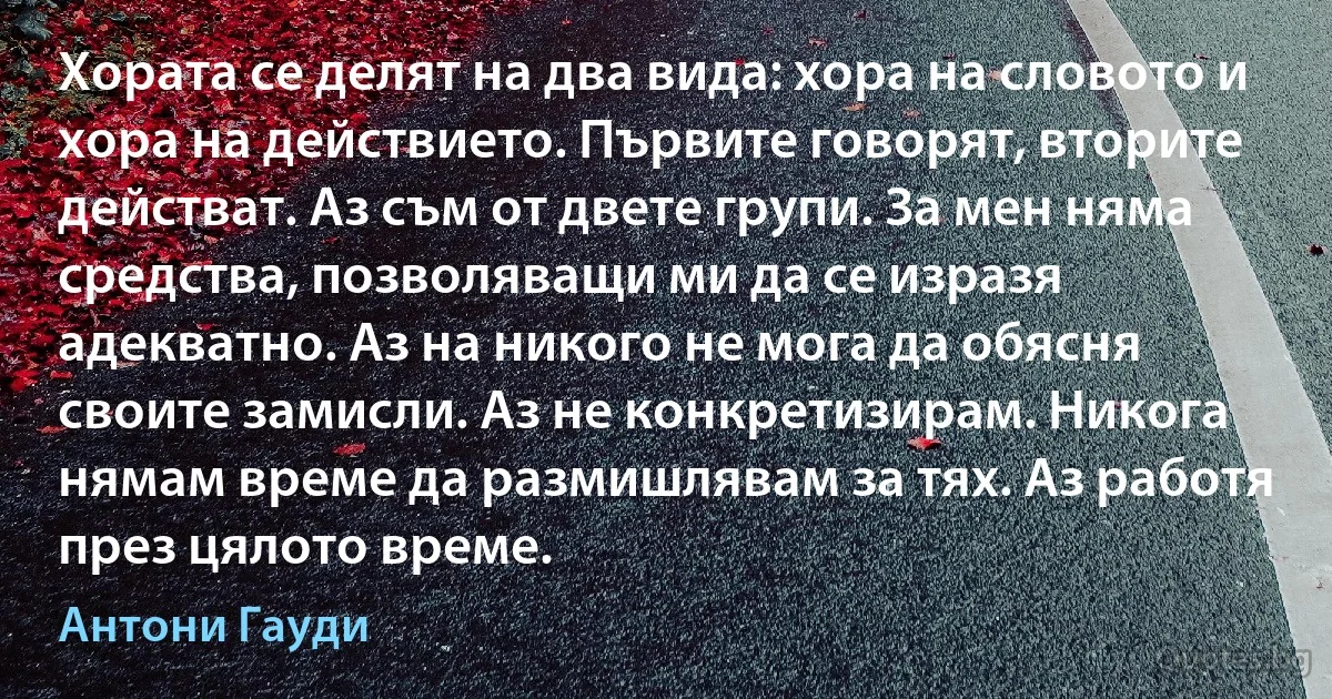 Хората се делят на два вида: хора на словото и хора на действието. Първите говорят, вторите действат. Аз съм от двете групи. За мен няма средства, позволяващи ми да се изразя адекватно. Аз на никого не мога да обясня своите замисли. Аз не конкретизирам. Никога нямам време да размишлявам за тях. Аз работя през цялото време. (Антони Гауди)