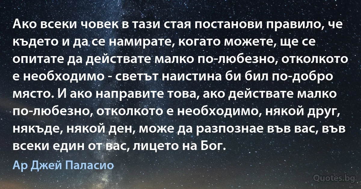 Ако всеки човек в тази стая постанови правило, че където и да се намирате, когато можете, ще се опитате да действате малко по-любезно, отколкото е необходимо - светът наистина би бил по-добро място. И ако направите това, ако действате малко по-любезно, отколкото е необходимо, някой друг, някъде, някой ден, може да разпознае във вас, във всеки един от вас, лицето на Бог. (Ар Джей Паласио)