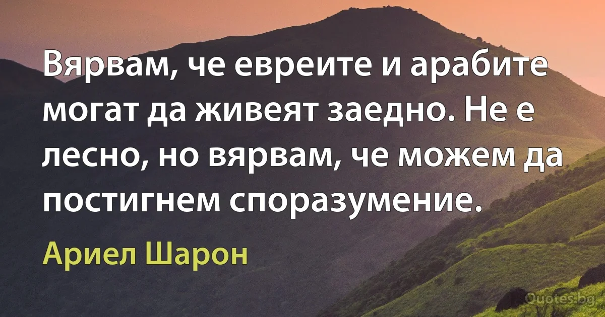 Вярвам, че евреите и арабите могат да живеят заедно. Не е лесно, но вярвам, че можем да постигнем споразумение. (Ариел Шарон)