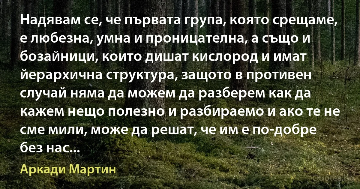 Надявам се, че първата група, която срещаме, е любезна, умна и проницателна, а също и бозайници, които дишат кислород и имат йерархична структура, защото в противен случай няма да можем да разберем как да кажем нещо полезно и разбираемо и ако те не сме мили, може да решат, че им е по-добре без нас... (Аркади Мартин)