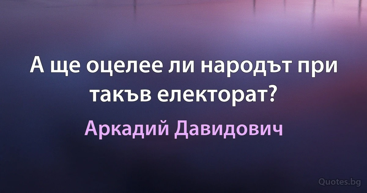 А ще оцелее ли народът при такъв електорат? (Аркадий Давидович)