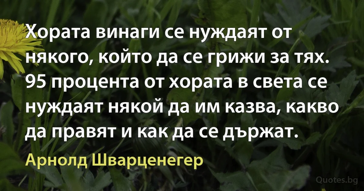 Хората винаги се нуждаят от някого, който да се грижи за тях. 95 процента от хората в света се нуждаят някой да им казва, какво да правят и как да се държат. (Арнолд Шварценегер)