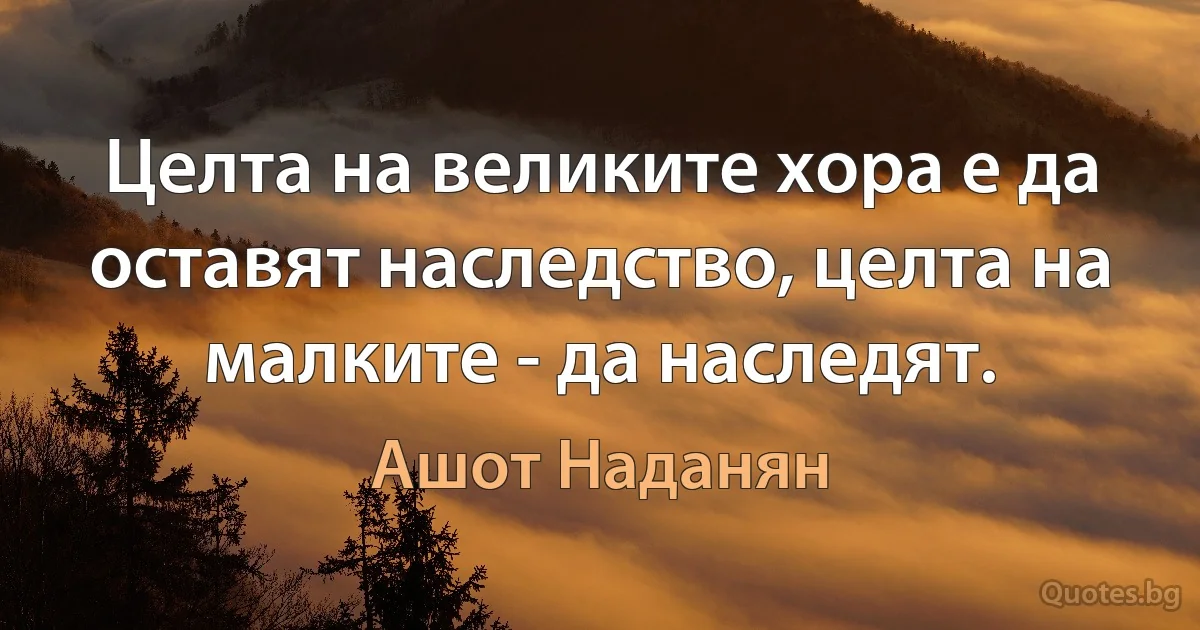 Целта на великите хора е да оставят наследство, целта на малките - да наследят. (Ашот Наданян)