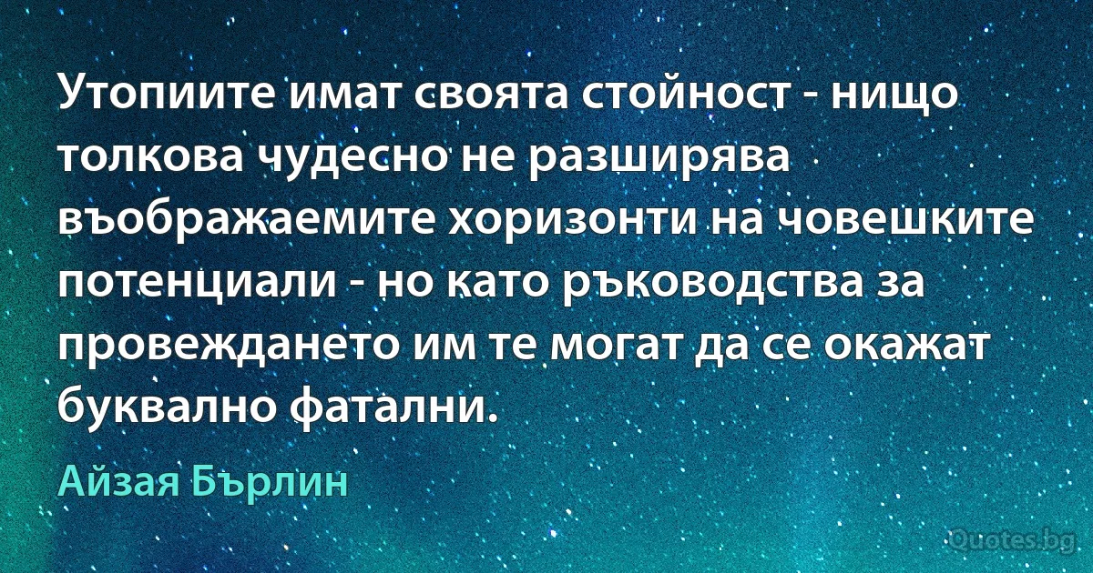 Утопиите имат своята стойност - нищо толкова чудесно не разширява въображаемите хоризонти на човешките потенциали - но като ръководства за провеждането им те могат да се окажат буквално фатални. (Айзая Бърлин)