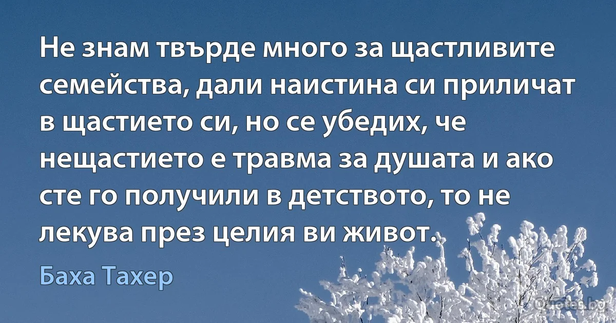 Не знам твърде много за щастливите семейства, дали наистина си приличат в щастието си, но се убедих, че нещастието е травма за душата и ако сте го получили в детството, то не лекува през целия ви живот. (Баха Тахер)