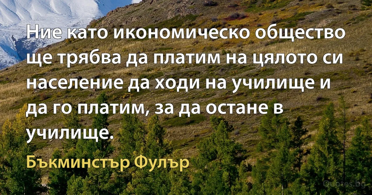 Ние като икономическо общество ще трябва да платим на цялото си население да ходи на училище и да го платим, за да остане в училище. (Бъкминстър Фулър)