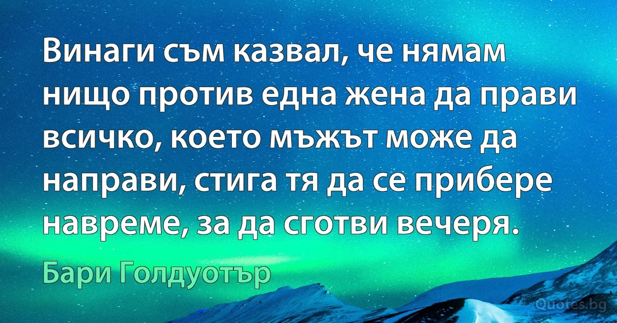 Винаги съм казвал, че нямам нищо против една жена да прави всичко, което мъжът може да направи, стига тя да се прибере навреме, за да сготви вечеря. (Бари Голдуотър)