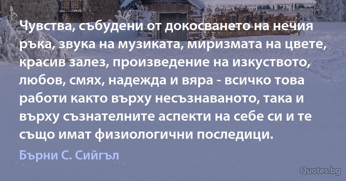 Чувства, събудени от докосването на нечия ръка, звука на музиката, миризмата на цвете, красив залез, произведение на изкуството, любов, смях, надежда и вяра - всичко това работи както върху несъзнаваното, така и върху съзнателните аспекти на себе си и те също имат физиологични последици. (Бърни С. Сийгъл)