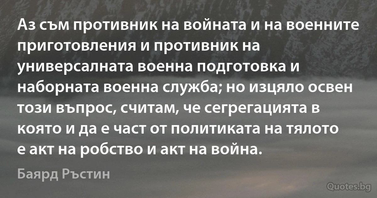 Аз съм противник на войната и на военните приготовления и противник на универсалната военна подготовка и наборната военна служба; но изцяло освен този въпрос, считам, че сегрегацията в която и да е част от политиката на тялото е акт на робство и акт на война. (Баярд Ръстин)