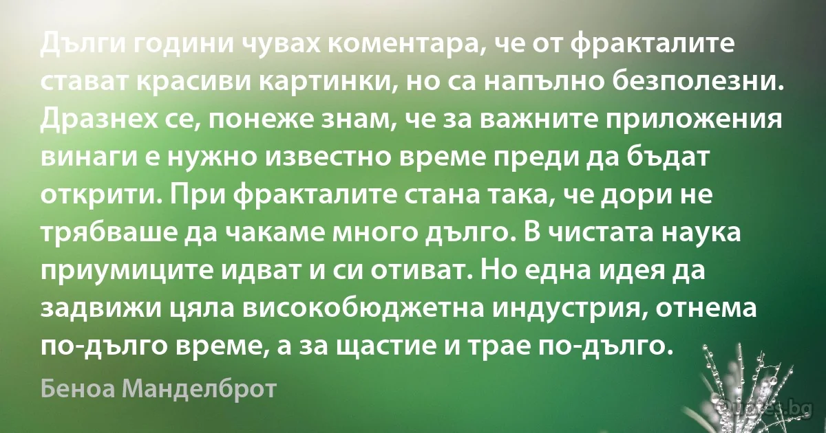 Дълги години чувах коментара, че от фракталите стават красиви картинки, но са напълно безполезни. Дразнех се, понеже знам, че за важните приложения винаги е нужно известно време преди да бъдат открити. При фракталите стана така, че дори не трябваше да чакаме много дълго. В чистата наука приумиците идват и си отиват. Но една идея да задвижи цяла високобюджетна индустрия, отнема по-дълго време, а за щастие и трае по-дълго. (Беноа Манделброт)