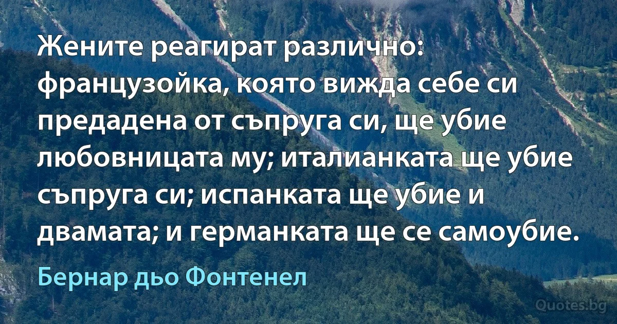 Жените реагират различно: французойка, която вижда себе си предадена от съпруга си, ще убие любовницата му; италианката ще убие съпруга си; испанката ще убие и двамата; и германката ще се самоубие. (Бернар дьо Фонтенел)