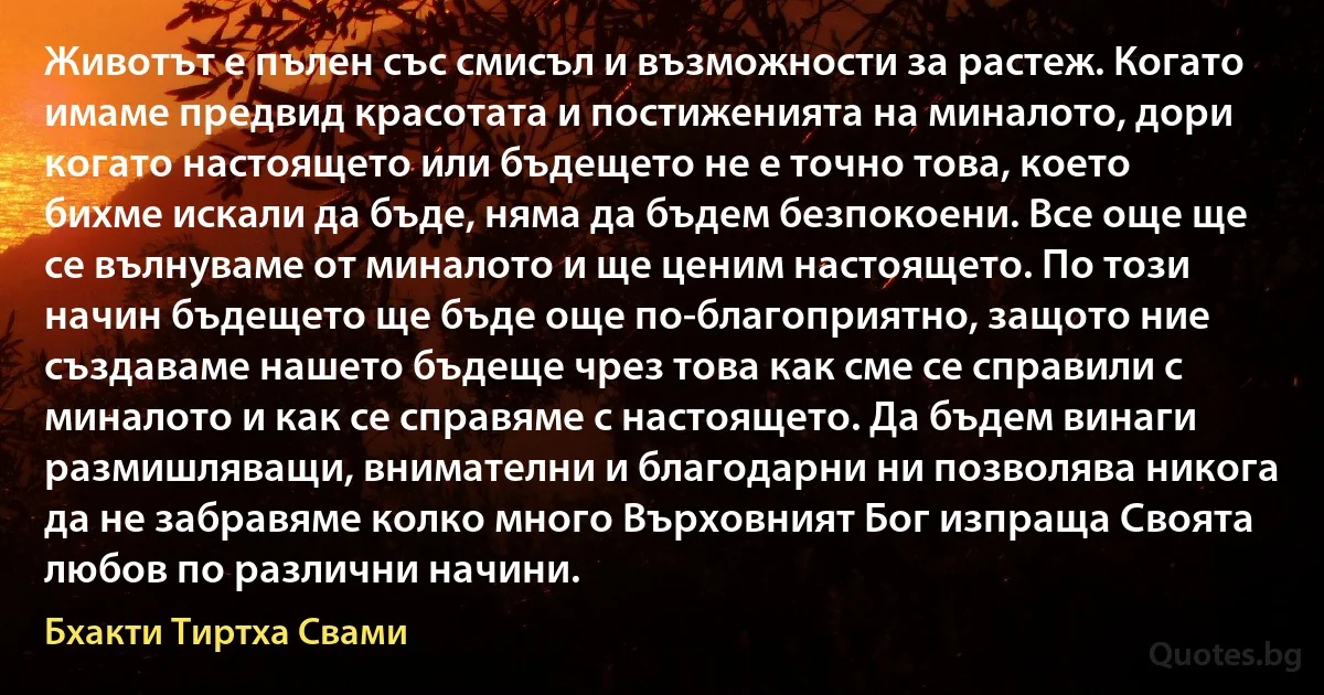 Животът е пълен със смисъл и възможности за растеж. Когато имаме предвид красотата и постиженията на миналото, дори когато настоящето или бъдещето не е точно това, което бихме искали да бъде, няма да бъдем безпокоени. Все още ще се вълнуваме от миналото и ще ценим настоящето. По този начин бъдещето ще бъде още по-благоприятно, защото ние създаваме нашето бъдеще чрез това как сме се справили с миналото и как се справяме с настоящето. Да бъдем винаги размишляващи, внимателни и благодарни ни позволява никога да не забравяме колко много Върховният Бог изпраща Своята любов по различни начини. (Бхакти Тиртха Свами)